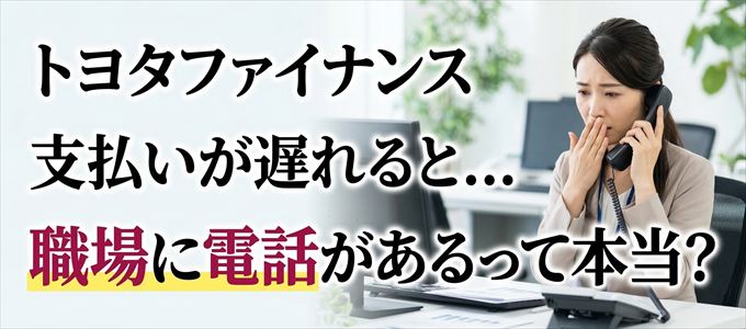 トヨタファイナンスの支払いが遅れると職場に電話が掛かってくるのは本当？